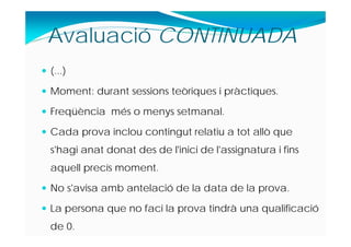  (...)
 Moment: durant sessions teòriques i pràctiques.
 Freqüència més o menys setmanal.
 Cada prova inclou contingut relatiu a tot allò que
s'hagi anat donat des de l'inici de l'assignatura i fins
aquell precís moment.
 No s'avisa amb antelació de la data de la prova.
 La persona que no faci la prova tindrà una qualificació
de 0.
Avaluació CONTINUADA
 