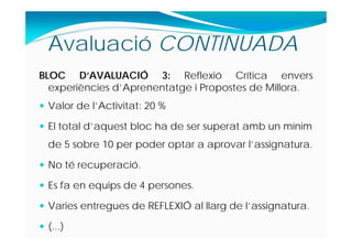BLOC D‘AVALUACIÓ 3: Reflexió Crítica envers
experiències d’Aprenentatge i Propostes de Millora.
 Valor de l’Activitat: 20 %
 El total d’aquest bloc ha de ser superat amb un mínim
de 5 sobre 10 per poder optar a aprovar l’assignatura.
 No té recuperació.
 Es fa en equips de 4 persones.
 Varies entregues de REFLEXIÓ al llarg de l’assignatura.
 (...)
Avaluació CONTINUADA
 