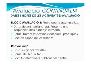 BLOC D‘AVALUACIÓ 1: Prova escrita acumulativa.
 Data: durant l’assignatura. Presenta una
freqüència més o menys setmanal
 Horari: Durant les sessions teòriques i pràctiques.
 Lloc: als espais de les sessions
Reavaluació:
 Data: 26 gener del 2026
 Horari: de 14h. a 16h..
 Lloc: A determinar i publicar pel centre
Avaluació CONTINUADA
DATES I HORES DE LES ACTIVITATS D’AVALUACIÓ
 