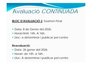BLOC D‘AVALUACIÓ 2: Examen Final
 Data: 8 de Gener del 2026.
 Horari límit: 14h. A 16h..
 Lloc: a determinar i publicar pel centre
Reavaluació:
 Data: 26 gener del 2026
 Horari: de 14h. a 16h..
 Lloc: A determinar i publicar pel centre
Avaluació CONTINUADA
 