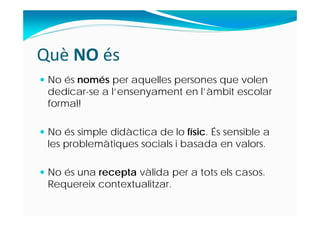 Què NO és
 No és només per aquelles persones que volen
dedicar-se a l’ensenyament en l’àmbit escolar
formal!
 No és simple didàctica de lo físic. És sensible a
les problemàtiques socials i basada en valors.
 No és una recepta vàlida per a tots els casos.
Requereix contextualitzar.
 