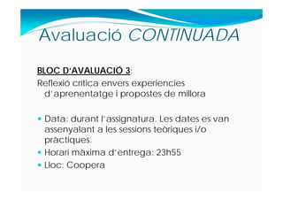 BLOC D‘AVALUACIÓ 3:
Reflexió crítica envers experiencies
d’aprenentatge i propostes de millora
 Data: durant l’assignatura. Les dates es van
assenyalant a les sessions teòriques i/o
pràctiques.
 Horari màxima d’entrega: 23h55
 Lloc: Coopera
Avaluació CONTINUADA
 