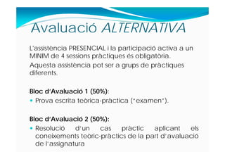 L'assistència PRESENCIAL i la participació activa a un
MINIM de 4 sessions pràctiques és obligatòria.
Aquesta assistència pot ser a grups de pràctiques
diferents.
Bloc d’Avaluació 1 (50%):
 Prova escrita teòrica-pràctica (“examen”).
Bloc d’Avaluació 2 (50%):
 Resolució d’un cas pràctic aplicant els
coneixements teòric-pràctics de la part d’avaluació
de l’assignatura
Avaluació ALTERNATIVA
 