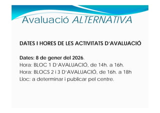 DATES I HORES DE LES ACTIVITATS D’AVALUACIÓ
Dates: 8 de gener del 2026.
Hora: BLOC 1 D‘AVALUACIÓ, de 14h. a 16h.
Hora: BLOCS 2 i 3 D‘AVALUACIÓ, de 16h. a 18h
Lloc: a determinar i publicar pel centre.
Avaluació ALTERNATIVA
 