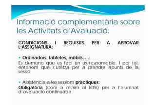 Informació complementària sobre
les Activitats d‘Avaluació:
CONDICIONS I REQUISITS PER A APROVAR
L’ASSIGNATURA:
 Ordinadors, tabletes, mòbils, ...:
Es demana que es faci un ús responsable. I per tal,
entenem que s’utilitza per a prendre apunts de la
sessió.
 Assistència a les sessions pràctiques:
Obligatòria (com a mínim al 80%) per a l’alumnat
d’avaluació continuada.
 