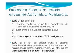 Informació Complementària
envers les Activitats d‘Avaluació:
 BLOCS 1 i 2: el fet de:
1. Copiar parts o respostes complertes de
“xuletes” o d’un altre alumne/a, i/o
2. Parlar entre o a alumnat durant la prova,
3. ...
... suposa el suspens directe en TOTA l’assignatura.
 BLOC 3: el fet de copiar parts o pàgines
completes d’altres treballs (d’un altre alumne/a o
exalumne/a), llibres, pàgines webs, IA, etc. suposa
el suspens directe en TOTA l’assignatura.
 