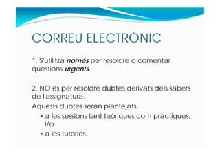 CORREU ELECTRÒNIC
1. S'utilitza només per resoldre o comentar
qüestions urgents.
2. NO és per resoldre dubtes derivats dels sabers
de l'assignatura.
Aquests dubtes seran plantejats:
 a les sessions tant teòriques com pràctiques,
i/o
 a les tutories.
 