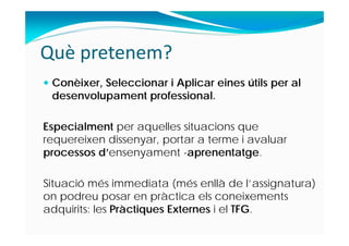 Què pretenem?
 Conèixer, Seleccionar i Aplicar eines útils per al
desenvolupament professional.
Especialment per aquelles situacions que
requereixen dissenyar, portar a terme i avaluar
processos d’ensenyament -aprenentatge.
Situació més immediata (més enllà de l’assignatura)
on podreu posar en pràctica els coneixements
adquirits: les Pràctiques Externes i el TFG.
 