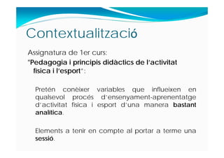 Contextualització
Assignatura de 1er curs:
“Pedagogia i principis didàctics de l’activitat
física i l’esport”:
Pretén conèixer variables que influeixen en
qualsevol procés d’ensenyament-aprenentatge
d’activitat física i esport d’una manera bastant
analítica.
Elements a tenir en compte al portar a terme una
sessió.
 