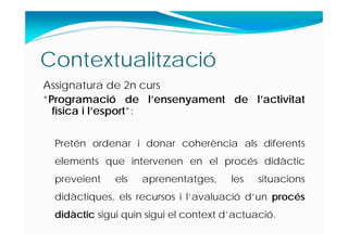 Contextualització
Assignatura de 2n curs
“Programació de l’ensenyament de l’activitat
física i l’esport”:
Pretén ordenar i donar coherència als diferents
elements que intervenen en el procés didàctic
preveient els aprenentatges, les situacions
didàctiques, els recursos i l’avaluació d’un procés
didàctic sigui quin sigui el context d’actuació.
 