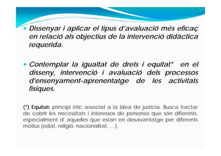  Dissenyar i aplicar el tipus d’avaluació més eficaç
en relació als objectius de la intervenció didàctica
requerida.
 Contemplar la igualtat de drets i equitat* en el
disseny, intervenció i avaluació dels processos
d'ensenyament-aprenentatge de les activitats
físiques.
(*) Equitat: principi ètic associat a la idea de justícia. Busca tractar
de cobrir les necessitats i interessos de persones que són diferents,
especialment d' aquelles que estan en desavantatge per diferents
motius (edat, religió, nacionalitat, …).
 