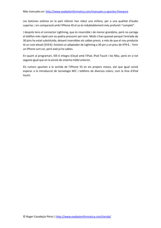 Más manuales en: http://www.exabyteinformatica.com/manuales-y-apuntes-freeware
© Roger Casadejús Pérez | http://www.exabyteinformatica.com/tienda/
Les botzines estèreo en la part inferior han rebut una millora, per a una qualitat d'àudio
superior, i en comparació amb l'iPhone 4S el so és indubtablement més profund i “complet”.
I després tens el connector Lightning, que és reversible i de menor grandària, però no carrega
el telèfon més ràpid com es podria presumir pel nom. Molts s'han queixat perquè l'entrada de
30 pins ha estat substituïda, deixant inservibles els cables previs, a més de que el nou producte
té un cost elevat (319 €). Existeix un adaptador de Lightning a 30 pin a un preu de 479 €… Tenir
un iPhone surt car, però això ja ho sabies.
En quant al programari, iOS 6 integra iCloud amb l'iPad, iPod Touch i les Mac, però en si tot
segueix igual que en la versió de sistema mòbil anterior.
Els rumors apunten a la sortida de l'iPhone 5S en els propers mesos, així que igual convé
esperar a la introducció de tecnologia NFC i telèfons de diversos colors, com la línia d'iPod
touch.
 