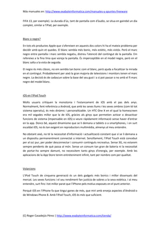 Más manuales en: http://www.exabyteinformatica.com/manuales-y-apuntes-freeware
(C) Roger Casadejús Pérez | http://www.exabyteinformatica.com/tienda/
FIFA 13, per exemple). La durada d'ús, tant de pantalla com d'àudio, se situa en gairebé un dia
complet, similar a l'iPad, per exemple.
Blanc o negre?
En tots els productes Apple que s'ofereixen en aquests dos colors hi ha el mateix problema per
decidir amb quin et quedes. El blanc sembla més bonic, més estètic, més vistós. Però el marc
negre entre pantalla i marc sembla negatiu, distreu l'atenció del contingut de la pantalla. Em
refereixo a la fina línia que voreja la pantalla. És imperceptible en el model negre, però en el
blanc salta a la vista de seguida.
El negre és més clàssic, no em sembla tan bonic com el blanc, però ajuda a focalitzar la mirada
en el contingut. Probablement per això la gran majoria de televisions i monitors tenen el marc
negre. La decisió és de cadascun sobre la base del seu gust i a si pot passar o no amb el fi marc
negre del model blanc.
iOS en l'iPod Touch
Molts usuaris critiquen la monotonia i l'estancament de iOS amb el pas dels anys.
Normalment, fent referència a Android, que amb les seves llums i les seves ombres (com té tot
sistema operatiu), és més dinàmic i personalitzable. Un HTC One X en el qual la homescreen
era mil vegades millor que la de iOS, gràcies als ginys que permetien activar o desactivar
funcions de sistema (impensable en iOS) o veure ràpidament informació sense haver d'entrar
en la app. Doncs bé, aquest dinamisme que se li demana a tablets o a smartphones, i on surt
escaldat iOS, no és tan exigent en reproductors multimèdia, almenys al meu entendre.
No obstant això, no té la necessitat d'informació i actualització constant que sí se li demana a
un dispositiu permanentment connectat a internet. Senzillament, l'iPod Touch està concebut
per al oci pur, per poder desconnectar i consumir continguts recreatius. Sense 3G, no estarem
sempre pendents de què passa al món. Sense un consum tan gran de bateria ni la necessitat
de portar-ho sempre damunt, no necessitem tants ginys d'energia, per exemple. Amb les
aplicacions de la App Store tenim entreteniment infinit, tant per nombre com per qualitat.
Volarcions
L'iPod Touch de cinquena generació és un dels gadgets més bonics i millor dissenyats del
mercat. Les seves funcions i el seu rendiment fan justícia de sobres a la seva estètica. I al meu
entendre, surt fins i tot millor parat que l'iPhone pels motius exposats en el punt anterior.
Perquè iOS en l'iPhone fa que tingui ganes de més, que miri amb enveja aspectes d’Android o
de Windows Phone 8. Amb l'iPod Touch, iOS és més que suficient.
 