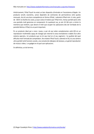 Más manuales en: http://www.exabyteinformatica.com/manuales-y-apuntes-freeware
(C) Roger Casadejús Pérez | http://www.exabyteinformatica.com/tienda/
Històricament, l'iPod Touch ha estat un bon dispositiu d'entrada en l'ecosistema d'Apple. Un
producte senzill, econòmic, sense dependre de contractes de permanència amb quotes
mensuals. Ara té una dura competència en forma d'iPad, i sobretot d'iPad mini. A més, partir
de 330 € no facilita les coses, ja que costa el mateix que l'iPad mini, menys portàtil però amb
una pantalla molt generosa en comparació. En qualsevol cas, ja són 32 GB com a mínim la
memòria que tindrem, que donat el molt que ocupen les aplicacions des de l'arribada de la
pantalla Retina a l'iPad, és un punt important.
És un producte ideal per a nens i joves, o per els qui volen complementar amb iOS en un
reproductor multimèdia capaç de navegar per internet la seva smartphone o tablet d'un altre
sistema operatiu. Un producte que no té cap rival en el seu segment, i la qualitat del qual
dificulta molt l'entrada de competidors. Ara mateix l'iPod Touch, sobretot el 5G, és una càmera
ultra portàtil amb funcions socials, una consola de videojocs de butxaca, un genial reproductor
de música i vídeo, i un gadget en el qual usar aplicacions.
En definitiva, un tot terreny.
 