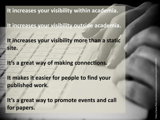 It increases your visibility within academia.
It increases your visibility outside academia.
It increases your visibility more than a static
site.
It’s a great way of making connections.
It makes it easier for people to find your
published work.
It’s a great way to promote events and call
for papers.
https://www.flickr.com/photos/anonymouscollective/4263193267
 