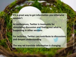 It’s a great way to get information you otherwise
wouldn’t
At conferences, Twitter is invaluable for
stimulating discussion and finding out what is
happening in other sessions
For lecturers, Twitter can contribute to discussions
and deepen understanding
The way we translate information is changing
https://www.flickr.com/photos/47400163@N05/7846842772
 