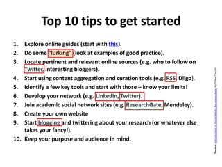 Top 10 tips to get started
1. Explore online guides (start with this).
2. Do some “lurking” (look at examples of good practice).
3. Locate pertinent and relevant online sources (e.g. who to follow on
Twitter, interesting bloggers).
4. Start using content aggregation and curation tools (e.g. RSS, Diigo).
5. Identify a few key tools and start with those – know your limits!
6. Develop your network (e.g. LinkedIn, Twitter).
7. Join academic social network sites (e.g. ResearchGate, Mendeley).
8. Create your own website
9. Start blogging and twittering about your research (or whatever else
takes your fancy!).
10. Keep your purpose and audience in mind.
Source:IntroductiontoSocialMediaforresearchers,byGillesCouzin
http://www.forbes.com/pictures/eeel45jfeg/1-tiesto-22-million/
 