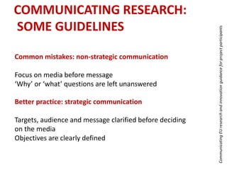 Common mistakes: non-strategic communication
Focus on media before message
‘Why’ or ‘what’ questions are left unanswered
CommunicatingEUresearchandinnovationguidanceforprojectparticipants
Better practice: strategic communication
Targets, audience and message clarified before deciding
on the media
Objectives are clearly defined
COMMUNICATING RESEARCH:
SOME GUIDELINES
 
