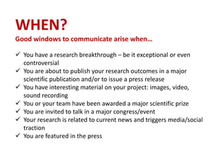 WHEN?
Good windows to communicate arise when…
 You have a research breakthrough – be it exceptional or even
controversial
 You are about to publish your research outcomes in a major
scientific publication and/or to issue a press release
 You have interesting material on your project: images, video,
sound recording
 You or your team have been awarded a major scientific prize
 You are invited to talk in a major congress/event
 Your research is related to current news and triggers media/social
traction
 You are featured in the press
 