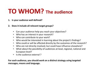 TO WHOM? The audience
1. Is your audience well defined?
2. Does it include all relevant target groups?
• Can your audience help you reach your objectives?
• Who has an interest in your research?
• Who can contribute to your work?
• Who would be interested in learning about the project's findings?
• Who could or will be affected directly by the outcomes of the research?
• Who are not directly involved, but could have influence elsewhere?
• What about the possibility of audiences at local, regional, national and
European level?
• Is the audience external ?
For each audience, you should work on a distinct strategy using targeted
messages, means and language.
 