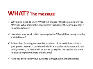 WHAT? The message
 Why do we need to know? What will change? What solutions are you
offering? What makes the issue urgent? What are the consequences if
no action is taken?
 How does your work relate to everyday life? Does it link to any broader
societal issue?
 Rather than focusing only on the provision of factual information, is
your project research positioned within a broader socio-economic and
policy context, so that it will be easier to explain the results and their
relevance to policymakers and citizens?
 Have you tried to stir your audience's imagination and emotions?
 