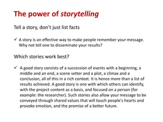 The power of storytelling
Tell a story, don’t just list facts
 A story is an effective way to make people remember your message.
Why not tell one to disseminate your results?
Which stories work best?
 A good story consists of a succession of events with a beginning, a
middle and an end, a scene setter and a plot, a climax and a
conclusion, all of this in a rich context. It is hence more than a list of
results achieved. A good story is one with which others can identify,
with the project content as a basis, and focused on a person (for
example: the researcher). Such stories also allow your message to be
conveyed through shared values that will touch people's hearts and
provoke emotion, and the promise of a better future.
 