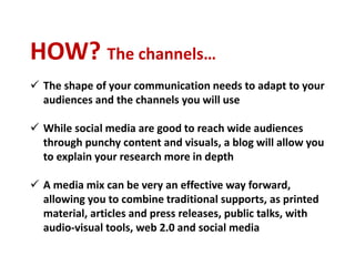 HOW? The channels…
 The shape of your communication needs to adapt to your
audiences and the channels you will use
 While social media are good to reach wide audiences
through punchy content and visuals, a blog will allow you
to explain your research more in depth
 A media mix can be very an effective way forward,
allowing you to combine traditional supports, as printed
material, articles and press releases, public talks, with
audio-visual tools, web 2.0 and social media
 