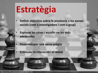 http://www.flickr.com/photos/ybot84/7850997682/
Estratègia
• Definir objectius sobre la presència a les xarxes
socials (com a investigadors I com a grup)
• Explorar les eines i escollir-ne les més
adequades
• Desenvolupar una xarxa pròpia
• Estimular la interacció i el debat
 