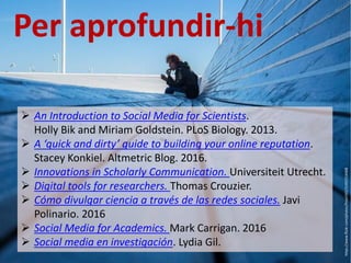  An Introduction to Social Media for Scientists.
Holly Bik and Miriam Goldstein. PLoS Biology. 2013.
 A ‘quick and dirty’ guide to building your online reputation.
Stacey Konkiel. Altmetric Blog. 2016.
 Innovations in Scholarly Communication. Universiteit Utrecht.
 Digital tools for researchers. Thomas Crouzier.
 Cómo divulgar ciencia a través de las redes sociales. Javi
Polinario. 2016
 Social Media for Academics. Mark Carrigan. 2016
 Social media en investigación. Lydia Gil.
Per aprofundir-hi
https://www.flickr.com/photos/frosch50/21492514468
 