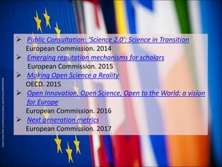  Public Consultation: ‘Science 2.0’: Science in Transition
European Commission. 2014
 Emerging reputation mechanisms for scholars
European Commission. 2015
 Making Open Science a Reality
OECD. 2015
 Open Innovation, Open Science, Open to the World: a vision
for Europe
European Commission. 2016
 Next generation metrics
European Commission. 2017
https://www.flickr.com/photos/european_parliament/10943216394
 