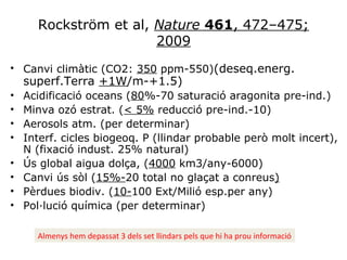 Rockström et al, Nature 461, 472–475;
2009
• Canvi climàtic (CO2: 350 ppm-550)(deseq.energ.
superf.Terra +1W/m-+1.5)
• Acidificació oceans (80%-70 saturació aragonita pre-ind.)
• Minva ozó estrat. (< 5% reducció pre-ind.-10)
• Aerosols atm. (per determinar)
• Interf. cicles biogeoq. P (llindar probable però molt incert),
N (fixació indust. 25% natural)
• Ús global aigua dolça, (4000 km3/any-6000)
• Canvi ús sòl (15%-20 total no glaçat a conreus)
• Pèrdues biodiv. (10-100 Ext/Milió esp.per any)
• Pol·lució química (per determinar)
Almenys hem depassat 3 dels set llindars pels que hi ha prou informació
 