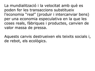 La mundialització i la velocitat amb què es
poden fer les transaccions substitueix
l’economia “real” (produir i intercanviar bens)
per una economia especulativa en la que les
coses reals, fàbriques i productes, canvien de
valor massa de pressa.
Aquests canvis destrueixen els teixits socials i,
de rebot, els ecològics.
 
