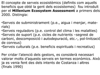 El concepte de serveis ecosistèmics (definits com aquells
beneficis que obté la gent dels ecosistemes) fou introduït
per el Millenium Ecosystem Assessment a primers dels
2000. Distingia:
•Serveis de subministrament (p.e., aigua i menjar, mate-
rials)
•Serveis reguladors (p.e. control del clima i les malalties)
•Serveis de suport (p.e. cicles de nutrients –segrest de
carboni, descomposició i autodepuració, etc.-, pol·linització
de conreus)
•Serveis culturals (p.e. beneficis espirituals i recreatius)
Per cridar l’atenció dels gestors, es considerà necessari
valorar molts d’aquests serveis en termes econòmics. Això
ja es venia fent des dels intents de Costanza i altres
(finals 1990)
 
