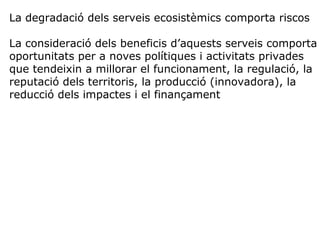 La degradació dels serveis ecosistèmics comporta riscos
La consideració dels beneficis d’aquests serveis comporta
oportunitats per a noves polítiques i activitats privades
que tendeixin a millorar el funcionament, la regulació, la
reputació dels territoris, la producció (innovadora), la
reducció dels impactes i el finançament
 