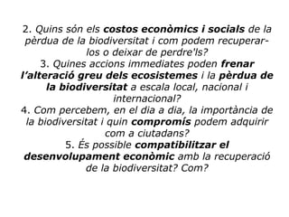 2. Quins són els costos econòmics i socials de la
pèrdua de la biodiversitat i com podem recuperar-
los o deixar de perdre'ls?
3. Quines accions immediates poden frenar
l’alteració greu dels ecosistemes i la pèrdua de
la biodiversitat a escala local, nacional i
internacional?
4. Com percebem, en el dia a dia, la importància de
la biodiversitat i quin compromís podem adquirir
com a ciutadans?
5. És possible compatibilitzar el
desenvolupament econòmic amb la recuperació
de la biodiversitat? Com?
 