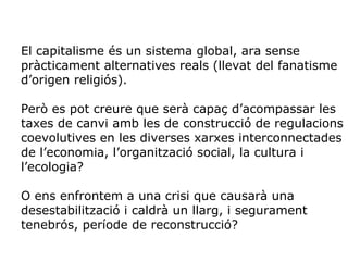 El capitalisme és un sistema global, ara sense
pràcticament alternatives reals (llevat del fanatisme
d’origen religiós).
Però es pot creure que serà capaç d’acompassar les
taxes de canvi amb les de construcció de regulacions
coevolutives en les diverses xarxes interconnectades
de l’economia, l’organització social, la cultura i
l’ecologia?
O ens enfrontem a una crisi que causarà una
desestabilització i caldrà un llarg, i segurament
tenebrós, període de reconstrucció?
 