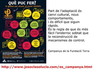 http://www.josoclasolucio.com/es_campanya.html
Part de l’adaptació és
canvi cultural, nous
comportaments,
i és difícil que siguin
ràpids.
És la regla de que és més
fàcil l’enderroc sobtat que
la reconstrucció de
mecanismes de control.
Campanya de la Fundació Terra
 
