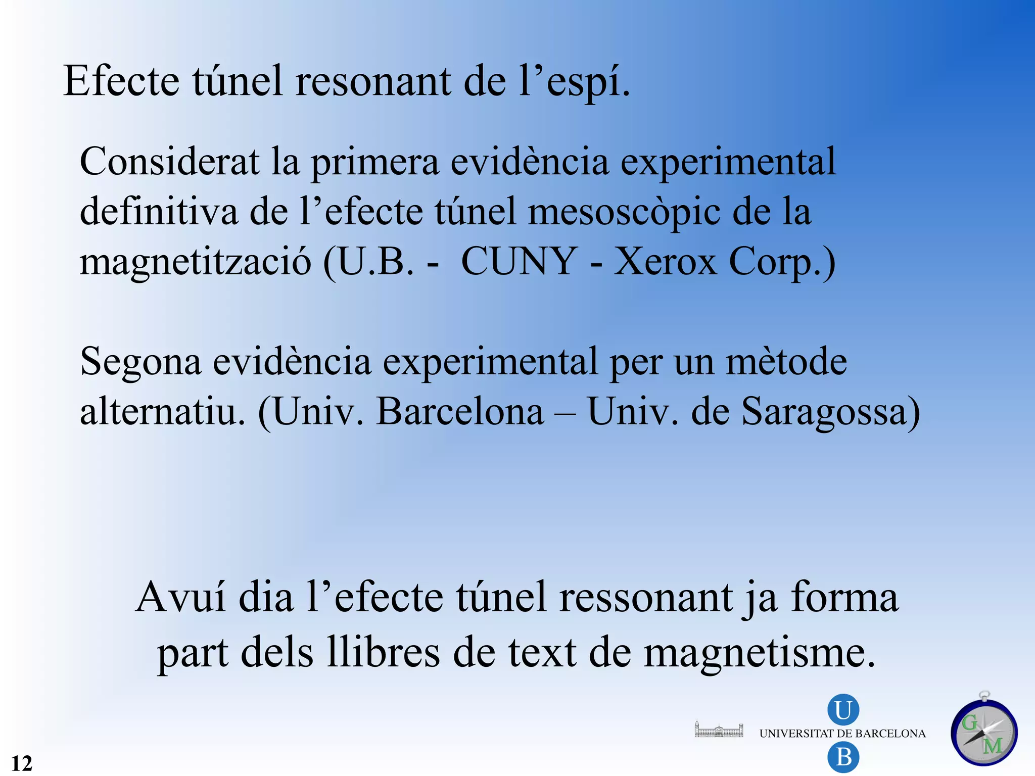 Efecte túnel resonant de l’espí.
     Considerat la primera evidència experimental
     definitiva de l’efecte túnel mesoscòpic de la
     magnetització (U.B. - CUNY - Xerox Corp.)

     Segona evidència experimental per un mètode
     alternatiu. (Univ. Barcelona – Univ. de Saragossa)



         Avuí dia l’efecte túnel ressonant ja forma
          part dels llibres de text de magnetisme.

12
 