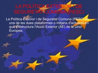 LA POLÍTICA EXTERIOR I DE SEGURETAT COMUNA (PESC) La Política Exterior i de Seguretat Comuna (PESC) és una de les dues plataformes o mitjans d'actuació en què s'estructura l'Acció Exterior (AE) de la Unió Europea.  