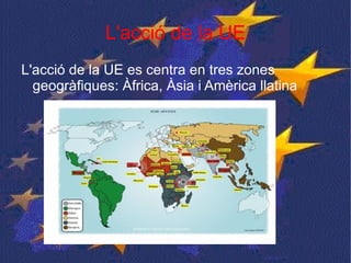 L'acció de la UE L'acció de la UE es centra en tres zones geogràfiques: Àfrica, Àsia i Amèrica llatina  