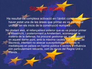 Situació actual Ha resultat de complexa activació en l’ámbit comú, malgrat haver estat una de les àrees que primer es va perseguir unificar en els inicis de la construcció europea .  No obstant això, el rellançament exterior que es va produir primer a Maastricht, i posteriorment a Amsterdam, aconseguint la matèria de la defensa, ha procurat gestionar-se, especialment en aquest darrer punt, amb la màxima cautela i un alt grau de discreció, intentant no aixecar susceptibilitats nacionals ni mediàtiques en països on l'opinió pública o sectors d'influència són particularment reticents, com és el cas del Regne Unit o Irlanda.  .  