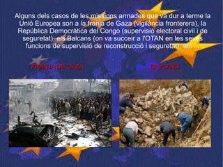 Alguns dels casos de les missions armades que va dur a terme la Unió Europea son a la franja de Gaza (vigilància fronterera), la República Democràtica del Congo (supervisió electoral civil i de seguretat), els Balcans (on va succeir a l'OTAN en les seves funcions de supervisió de reconstrucció i seguretat), etc ... FRANJA DE GAZA  BALCANS  