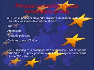 Principal proveedor d'ajuda humanitària al món La UE és el principal proveedor d'ajuda humanitaria i està present en totes les zones de conflicte al món: - Iraq - Afganistan - Territoris palestins - Distintes zones d'Àfrica - La UE disposa d'un presupost de 11200 milios € per al periode 2007-2013. El presupost anual de la UE en ajuda humanitaria és de 700 milions €. 