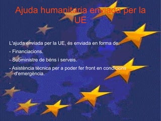 Ajuda humanitaria enviada per la UE L'ajuda enviada per la UE, és enviada en forma de: - Financiacions. - Subministre de béns i serveis. - Asistència tècnica per a poder fer front en condicions d'emergència. . 