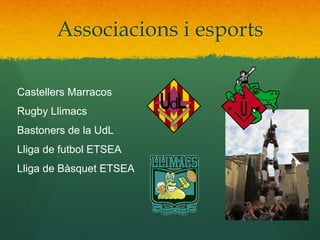 Associacions i esports
Castellers Marracos
Rugby Llimacs
Bastoners de la UdL
Lliga de futbol ETSEA
Lliga de Bàsquet ETSEA

 