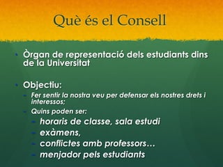 Què és el Consell
•  Òrgan de representació dels estudiants dins
de la Universitat
•  Objectiu:

–  Fer sentir la nostra veu per defensar els nostres drets i
interessos;
–  Quins poden ser:

– 
– 
– 
– 

horaris de classe, sala estudi
exàmens,
conflictes amb professors…
menjador pels estudiants

 