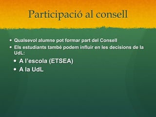 Participació al consell
—  Qualsevol alumne pot formar part del Consell
—  Els estudiants també podem influir en les decisions de la
UdL:

—  A l’escola (ETSEA)
—  A la UdL

 