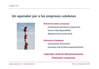 Un operador per a les empreses catalanes
Orientació només a empreses
Coneixement del mercat empresarial
Servei d’alta disponibilitat
Resposta tècnica d’alt nivell

Orientació a Catalunya
Coneixement del territori
Connexió amb el teixit empresarial local

L’operador català de telecomunicacions:
Proximitat i compromís
www.anxanet.com – twitter @anxanet

Girona, 9 de gener de 2014

 