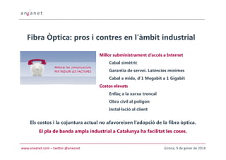 Fibra Òptica: pros i contres en l’àmbit industrial
Millor subministrament d’accés a Internet
Cabal simètric
Garantia de servei. Latències mínimes
Cabal a mida, d’1 Megabit a 1 Gigabit
Costos elevats
Enllaç a la xarxa troncal
Obra civil al polígon
Instal·lació al client

Els costos i la cojuntura actual no afavoreixen l’adopció de la fibra òptica.
El pla de banda ampla industrial a Catalunya ha facilitat les coses.

www.anxanet.com – twitter @anxanet

Girona, 9 de gener de 2014

 