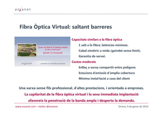 Fibra Òptica Virtual: saltant barreres
Capacitats similars a la fibra òptica
1 salt a la fibra: latències mínimes.
Cabal simètric a mida (gairebé sense límit).
Garantia de servei.
Costos moderats
Enllaç a xarxa compartit entre polígons
Estacions d’emissió d’àmplia cobertura
Mínima instal·lació a casa del client

Una xarxa sense fils professional, d’altes prestacions, i orientada a empreses.
La capilaritat de la fibra òptica virtual i la seva immediata implantació
afavoreix la penetració de la banda ampla i desperta la demanda.
www.anxanet.com – twitter @anxanet

Girona, 9 de gener de 2014

 